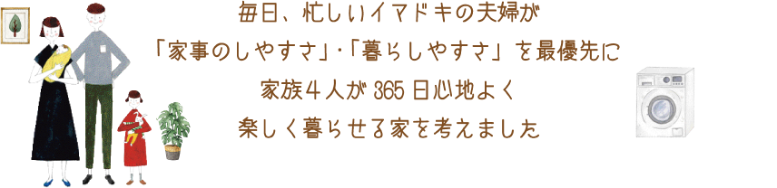 毎日、忙しいイマドキの夫婦が「家事のしやすさ」・「暮らしやすさ」を最優先に家族4人が365日心地よく楽しく暮らせる家を考えました